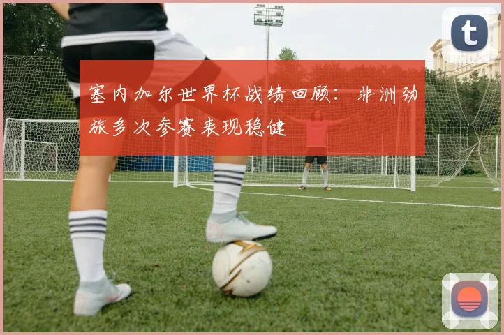 塞内加尔世界杯战绩回顾：非洲劲旅多次参赛表现稳健