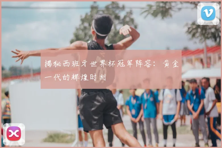揭秘西班牙世界杯冠军阵容：黄金一代的辉煌时刻