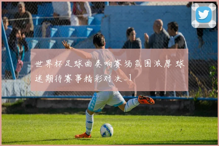 世界杯足球曲奏响赛场氛围浓厚 球迷期待赛事精彩对决_1