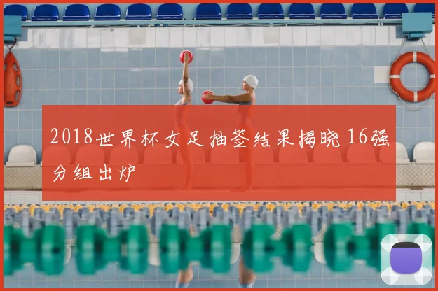 2018世界杯女足抽签结果揭晓 16强分组出炉