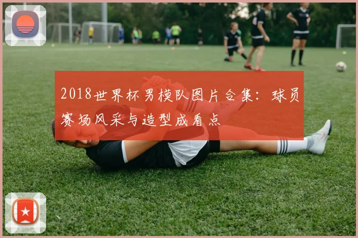 2018世界杯男模队图片合集:球员赛场风采与造型成看点