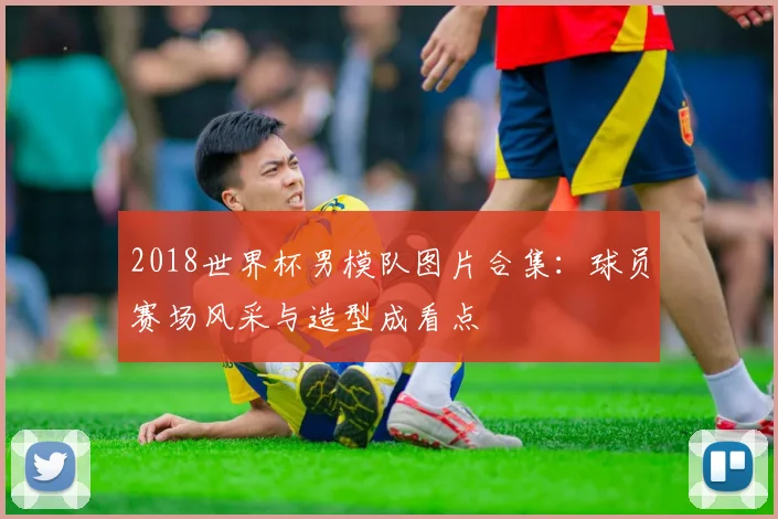 2018世界杯男模队图片合集:球员赛场风采与造型成看点