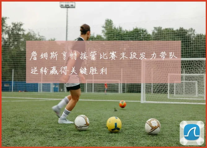 詹姆斯亨特接管比赛末段发力带队逆转赢得关键胜利