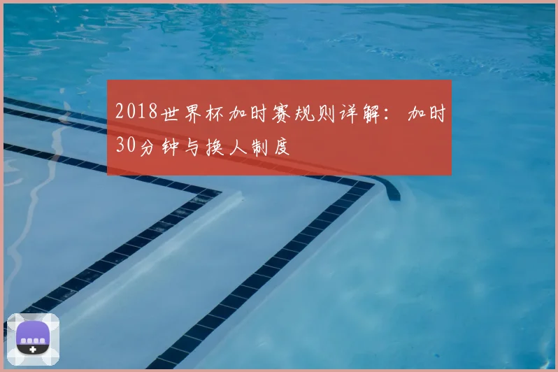2018世界杯加时赛规则详解：加时30分钟与换人制度