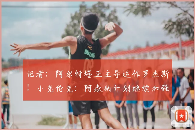 记者：阿尔特塔正主导运作罗杰斯！小克伦克：阿森纳计划继续加强