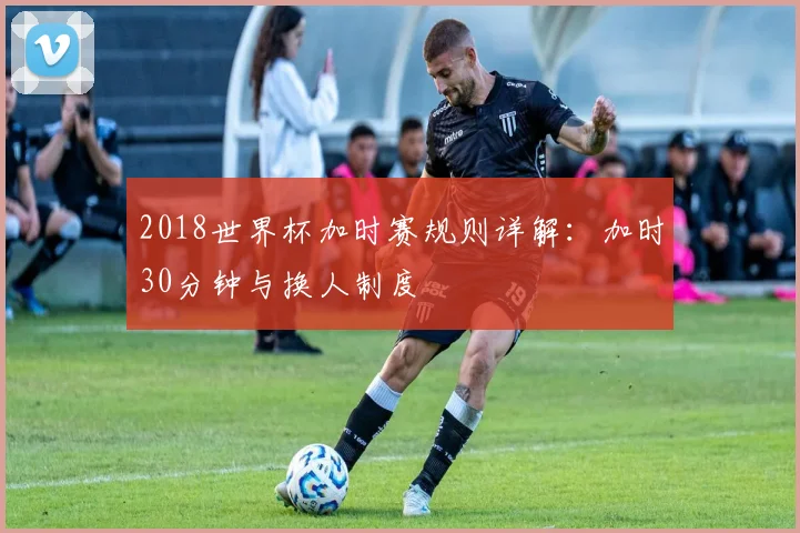 2018世界杯加时赛规则详解：加时30分钟与换人制度