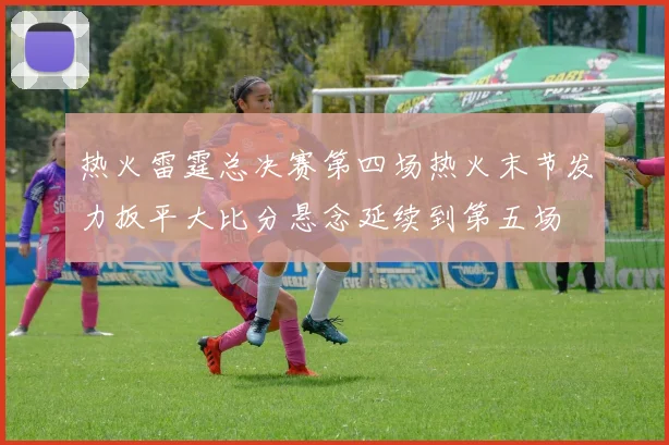 热火雷霆总决赛第四场热火末节发力扳平大比分悬念延续到第五场