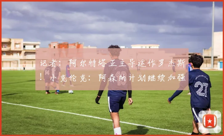 记者：阿尔特塔正主导运作罗杰斯！小克伦克：阿森纳计划继续加强