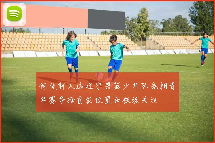 何佳轩入选辽宁男篮少年队亮相青年赛争抢首发位置获教练关注