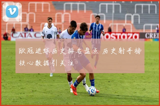 欧冠进球历史排名盘点 历史射手榜核心数据引关注