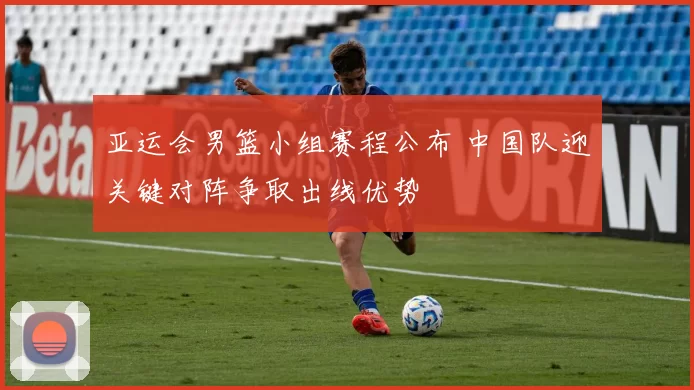 亚运会男篮小组赛程公布 中国队迎关键对阵争取出线优势