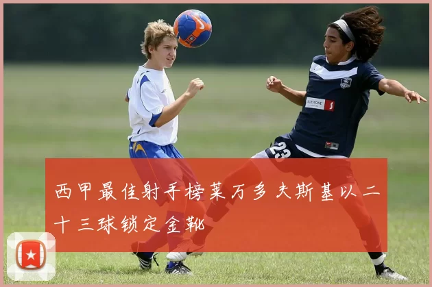 西甲最佳射手榜莱万多夫斯基以二十三球锁定金靴