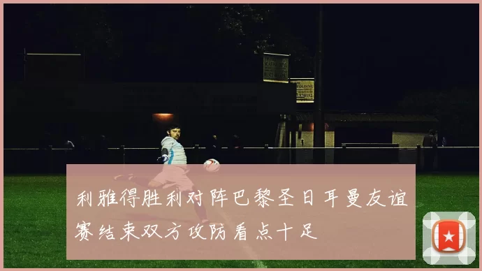 利雅得胜利对阵巴黎圣日耳曼友谊赛结束双方攻防看点十足