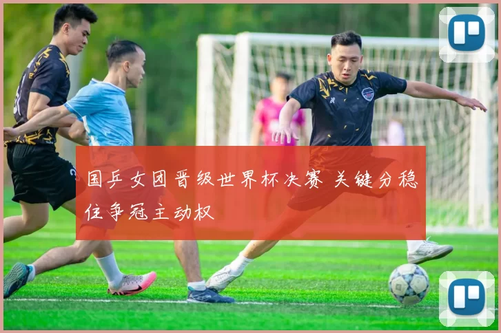 国乒女团晋级世界杯决赛 关键分稳住争冠主动权