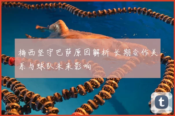 梅西坚守巴萨原因解析 长期合作关系与球队未来影响