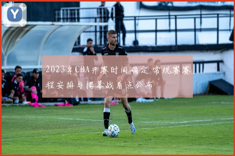 2023年CBA开赛时间确定 常规赛赛程安排与揭幕战看点公布