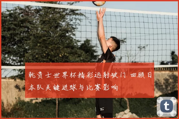 乾贵士世界杯精彩远射破门 回顾日本队关键进球与比赛影响