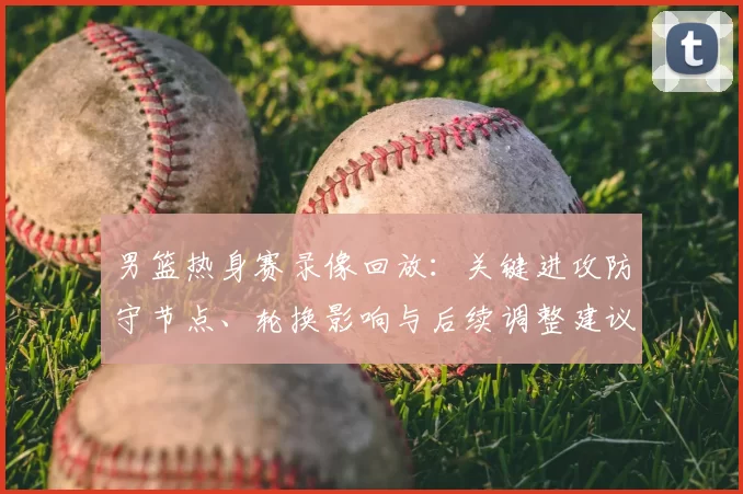 男篮热身赛录像回放：关键进攻防守节点、轮换影响与后续调整建议