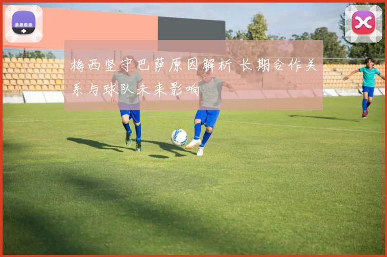 梅西坚守巴萨原因解析 长期合作关系与球队未来影响