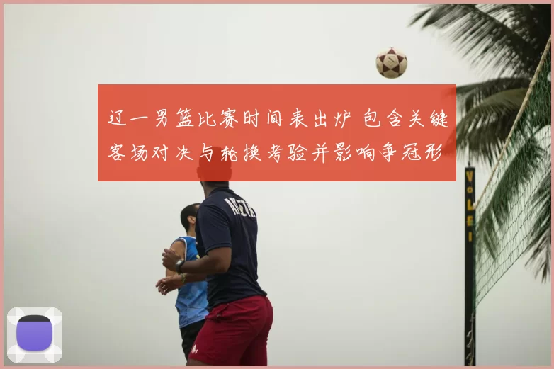 辽一男篮比赛时间表出炉 包含关键客场对决与轮换考验并影响争冠形势