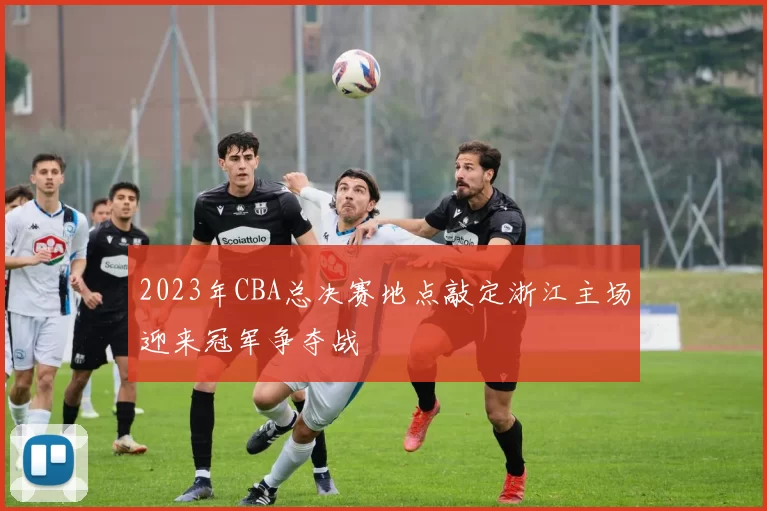 2023年CBA总决赛地点敲定浙江主场迎来冠军争夺战