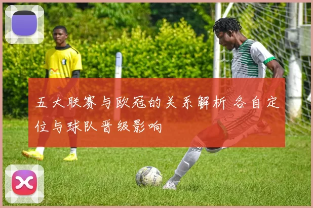 五大联赛与欧冠的关系解析 各自定位与球队晋级影响