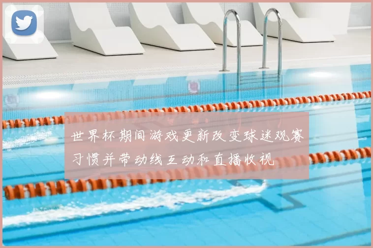 世界杯期间游戏更新改变球迷观赛习惯并带动线互动和直播收视