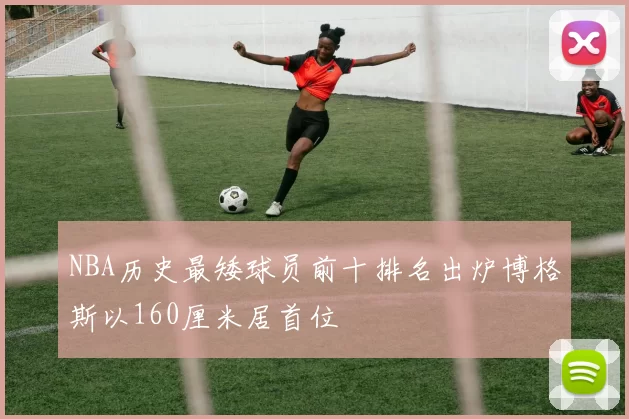 NBA历史最矮球员前十排名出炉博格斯以160厘米居首位