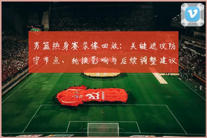 男篮热身赛录像回放：关键进攻防守节点、轮换影响与后续调整建议