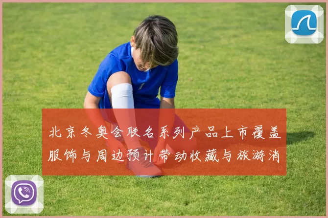 北京冬奥会联名系列产品上市覆盖服饰与周边预计带动收藏与旅游消费