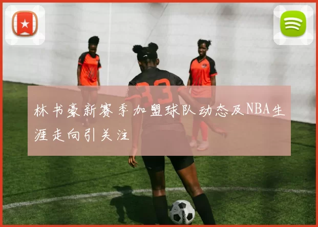 林书豪新赛季加盟球队动态及NBA生涯走向引关注