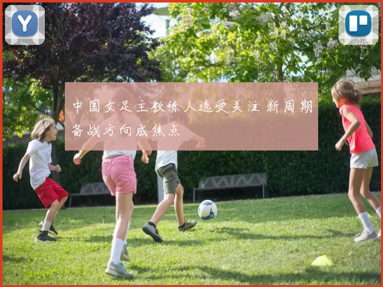 中国女足主教练人选受关注 新周期备战方向成焦点