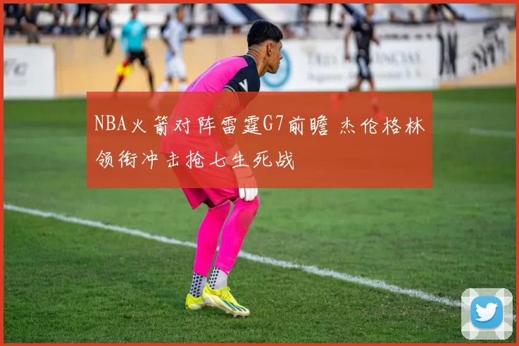 NBA火箭对阵雷霆G7前瞻 杰伦格林领衔冲击抢七生死战