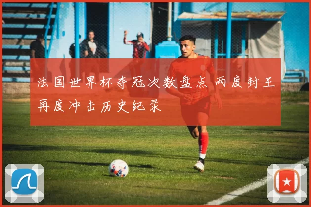 法国世界杯夺冠次数盘点 两度封王再度冲击历史纪录
