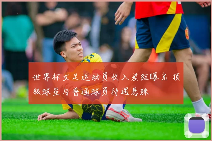 世界杯女足运动员收入差距曝光 顶级球星与普通球员待遇悬殊