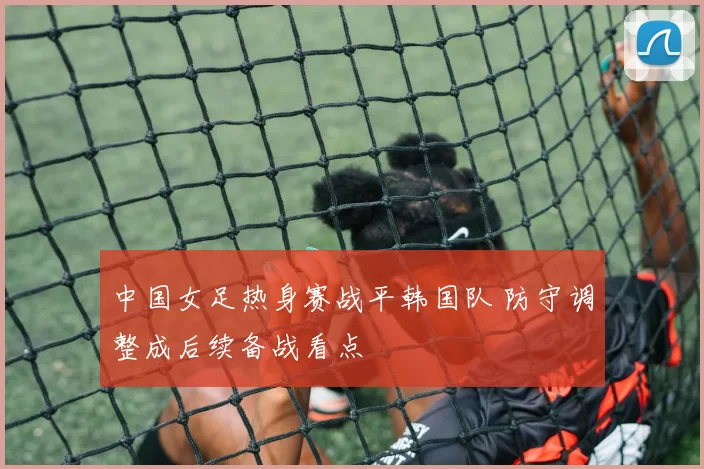 中国女足热身赛战平韩国队 防守调整成后续备战看点