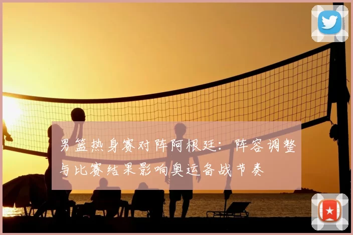 男篮热身赛对阵阿根廷：阵容调整与比赛结果影响奥运备战节奏