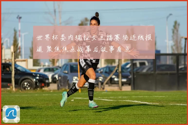 世界杯委内瑞拉女主播赛场连线报道 聚焦焦点战幕后故事看点