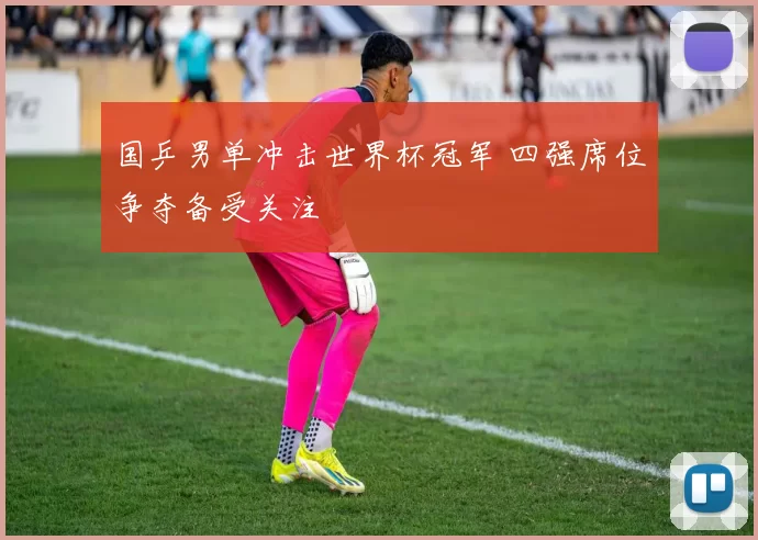 国乒男单冲击世界杯冠军 四强席位争夺备受关注