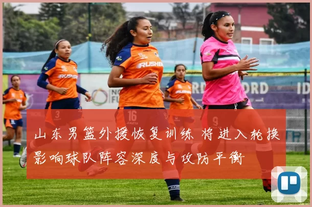 山东男篮外援恢复训练 将进入轮换影响球队阵容深度与攻防平衡