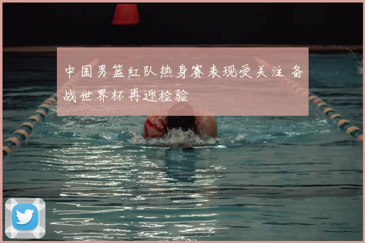 中国男篮红队热身赛表现受关注 备战世界杯再迎检验