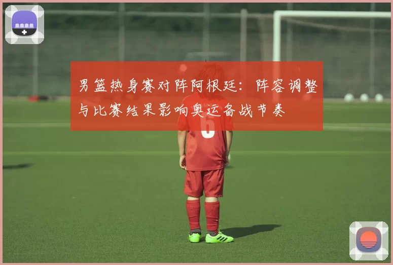 男篮热身赛对阵阿根廷：阵容调整与比赛结果影响奥运备战节奏