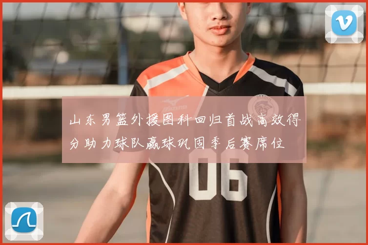 山东男篮外援图科回归首战高效得分助力球队赢球巩固季后赛席位