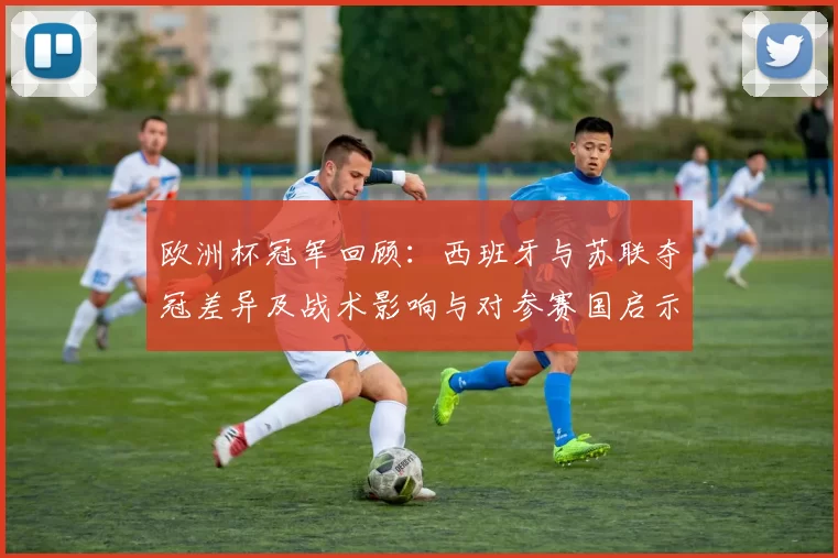 欧洲杯冠军回顾：西班牙与苏联夺冠差异及战术影响与对参赛国启示